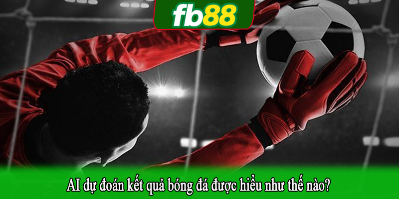 AI dự đoán kết quả bóng đá được hiểu như thế nào?